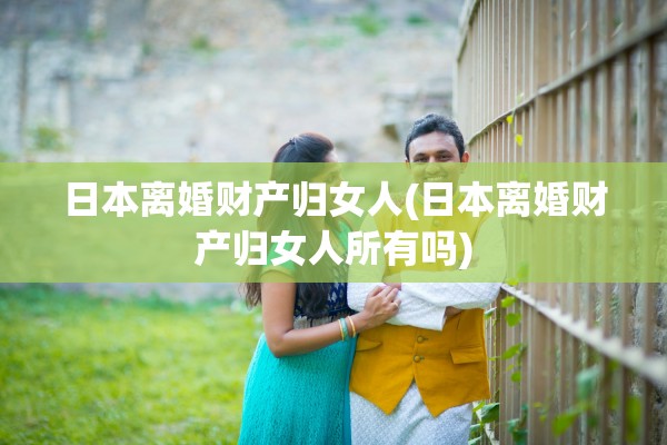 日本离婚财产归女人(日本离婚财产归女人所有吗) 日本离婚财产归女人(日本离婚财产归女人所有吗)