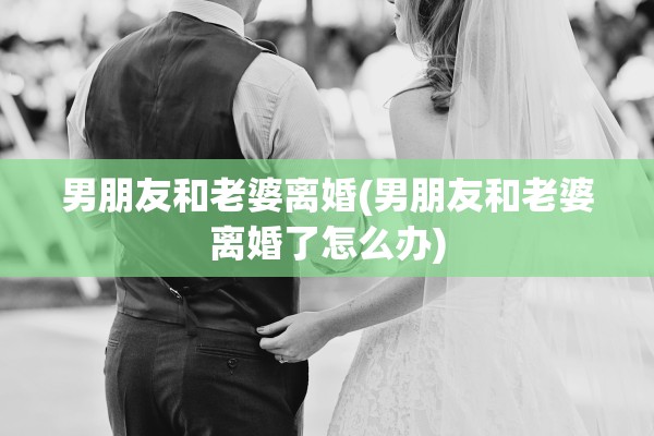 男朋友和老婆离婚(男朋友和老婆离婚了怎么办) 男朋友和老婆离婚(男朋友和老婆离婚了怎么办)