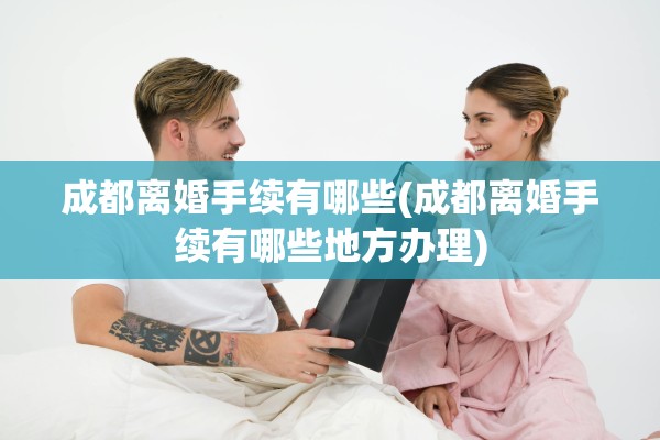 成都离婚手续有哪些(成都离婚手续有哪些地方办理)