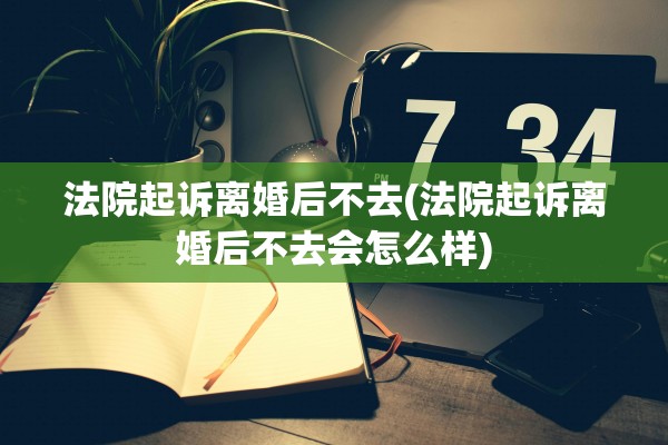 法院起诉离婚后不去(法院起诉离婚后不去会怎么样) 法院起诉离婚后不去(法院起诉离婚后不去会怎么样)
