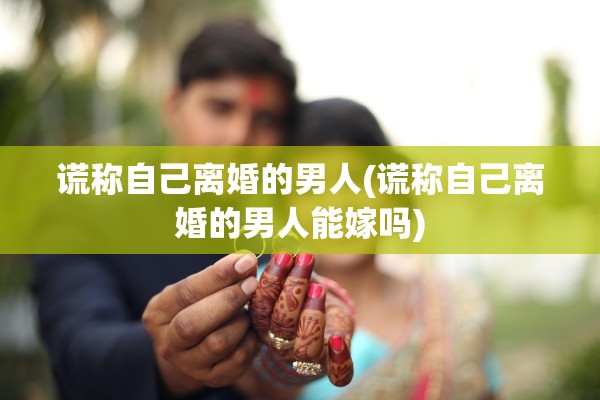 谎称自己离婚的男人(谎称自己离婚的男人能嫁吗)