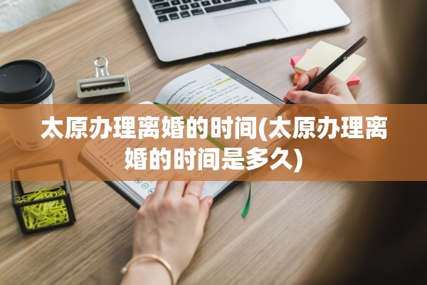 太原办理离婚的时间(太原办理离婚的时间是多久) 太原办理离婚的时间(太原办理离婚的时间是多久)