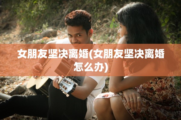 女朋友坚决离婚(女朋友坚决离婚怎么办) 女朋友坚决离婚(女朋友坚决离婚怎么办)