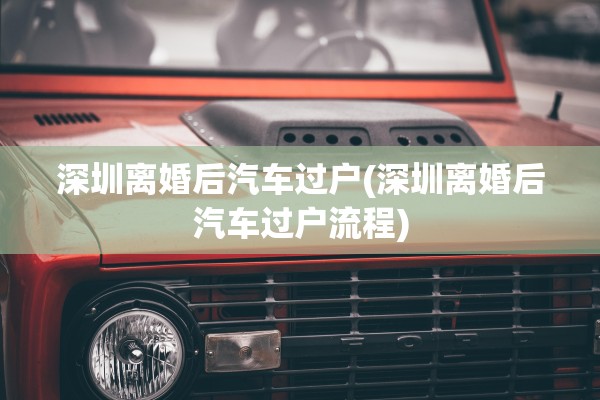 深圳离婚后汽车过户(深圳离婚后汽车过户流程) 深圳离婚后汽车过户(深圳离婚后汽车过户流程)
