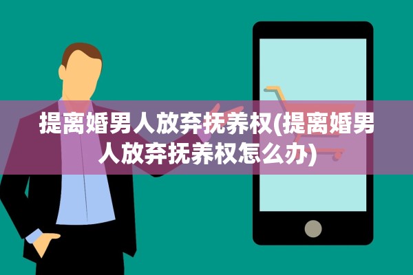 提离婚男人放弃抚养权(提离婚男人放弃抚养权怎么办) 提离婚男人放弃抚养权(提离婚男人放弃抚养权怎么办)