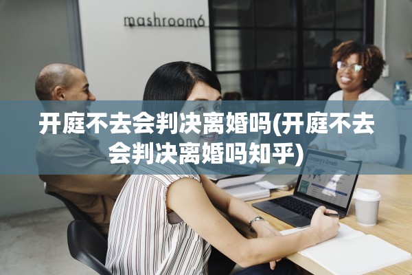 开庭不去会判决离婚吗(开庭不去会判决离婚吗知乎) 开庭不去会判决离婚吗(开庭不去会判决离婚吗知乎)