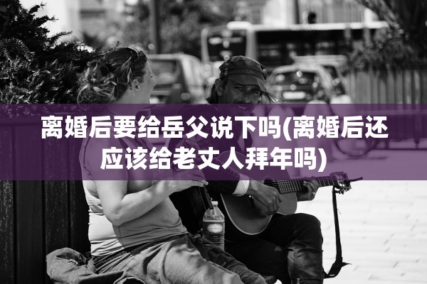 离婚后要给岳父说下吗(离婚后还应该给老丈人拜年吗) 离婚后要给岳父说下吗(离婚后还应该给老丈人拜年吗)