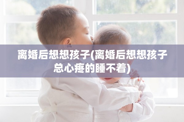离婚后想想孩子(离婚后想想孩子总心疼的睡不着) 离婚后想想孩子(离婚后想想孩子总心疼的睡不着)