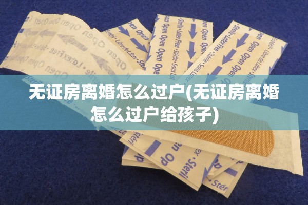 无证房离婚怎么过户(无证房离婚怎么过户给孩子) 无证房离婚怎么过户(无证房离婚怎么过户给孩子)