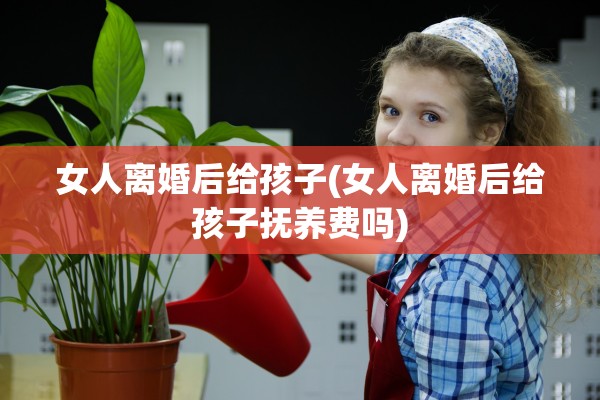 女人离婚后给孩子(女人离婚后给孩子抚养费吗)