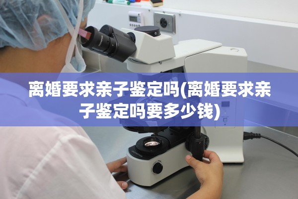 离婚要求亲子鉴定吗(离婚要求亲子鉴定吗要多少钱) 离婚要求亲子鉴定吗(离婚要求亲子鉴定吗要多少钱)