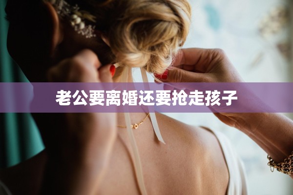 老公要离婚还要抢走孩子 老公要离婚还要抢走孩子