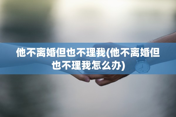 他不离婚但也不理我(他不离婚但也不理我怎么办) 他不离婚但也不理我(他不离婚但也不理我怎么办)