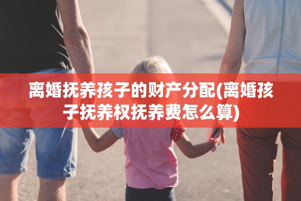 离婚抚养孩子的财产分配(离婚孩子抚养权抚养费怎么算)