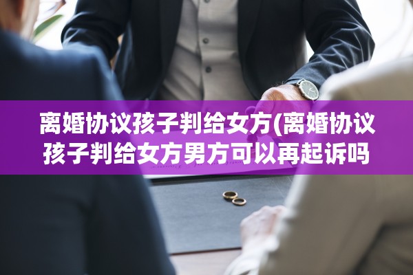 离婚协议孩子判给女方(离婚协议孩子判给女方男方可以再起诉吗)