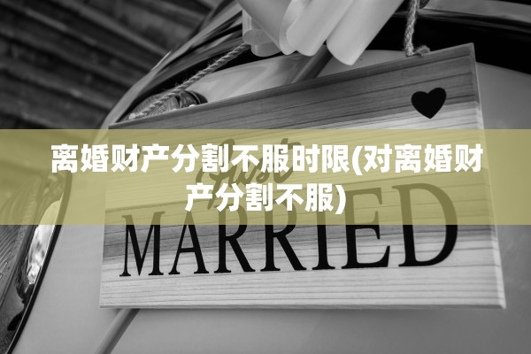 离婚财产分割不服时限(对离婚财产分割不服) 离婚财产分割不服时限(对离婚财产分割不服)
