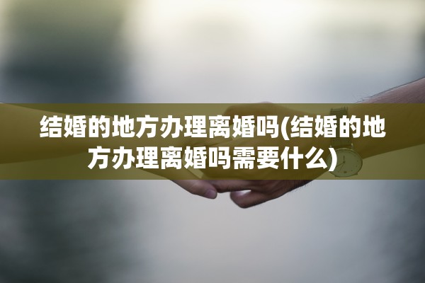 结婚的地方办理离婚吗(结婚的地方办理离婚吗需要什么) 结婚的地方办理离婚吗(结婚的地方办理离婚吗需要什么)