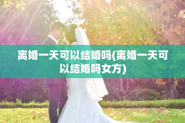 离婚一天可以结婚吗(离婚一天可以结婚吗女方) 离婚一天可以结婚吗(离婚一天可以结婚吗女方)