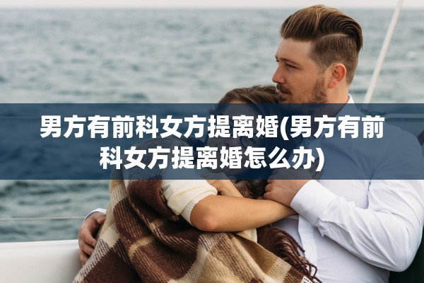 男方有前科女方提离婚(男方有前科女方提离婚怎么办) 男方有前科女方提离婚(男方有前科女方提离婚怎么办)