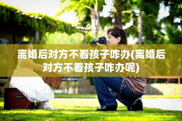 离婚后对方不看孩子咋办(离婚后对方不看孩子咋办呢)