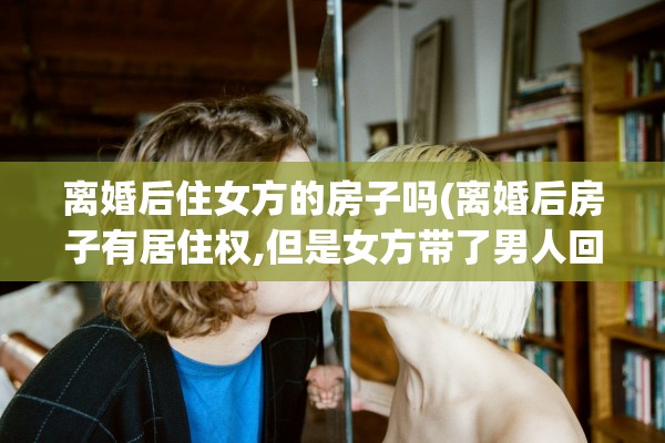 离婚后住女方的房子吗(离婚后房子有居住权,但是女方带了男人回来住)