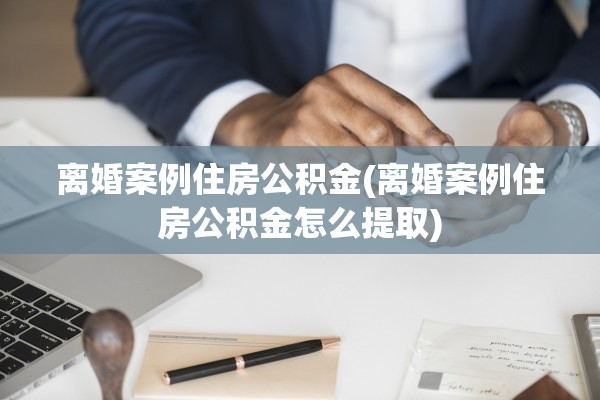 离婚案例住房公积金(离婚案例住房公积金怎么提取)