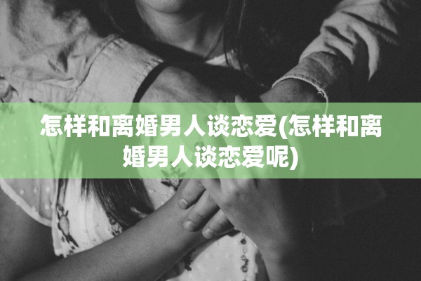 怎样和离婚男人谈恋爱(怎样和离婚男人谈恋爱呢)