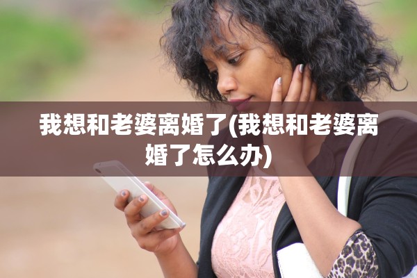 我想和老婆离婚了(我想和老婆离婚了怎么办)