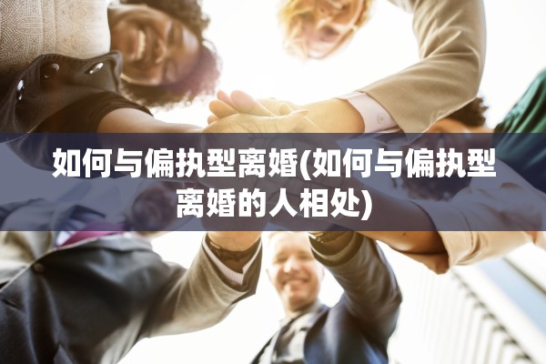 如何与偏执型离婚(如何与偏执型离婚的人相处) 如何与偏执型离婚(如何与偏执型离婚的人相处)