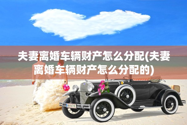 夫妻离婚车辆财产怎么分配(夫妻离婚车辆财产怎么分配的) 夫妻离婚车辆财产怎么分配(夫妻离婚车辆财产怎么分配的)