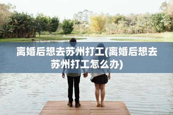 离婚后想去苏州打工(离婚后想去苏州打工怎么办)
