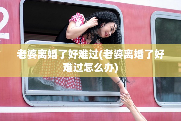 老婆离婚了好难过(老婆离婚了好难过怎么办) 老婆离婚了好难过(老婆离婚了好难过怎么办)