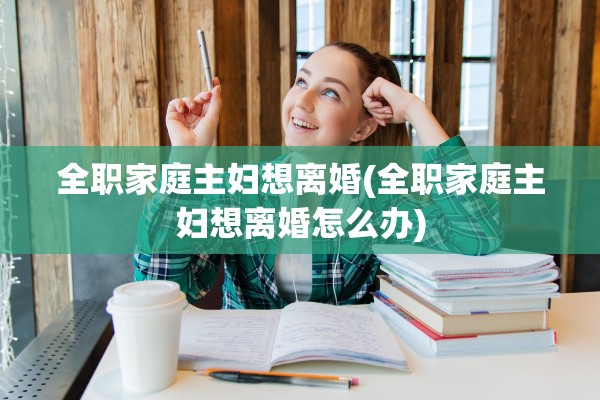 全职家庭主妇想离婚(全职家庭主妇想离婚怎么办) 全职家庭主妇想离婚(全职家庭主妇想离婚怎么办)