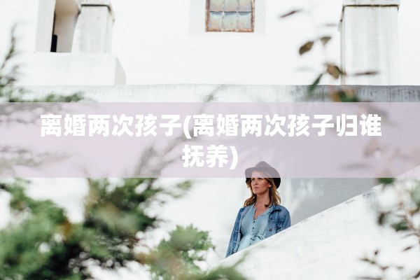 离婚两次孩子(离婚两次孩子归谁抚养) 离婚两次孩子(离婚两次孩子归谁抚养)