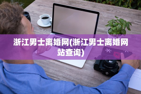 浙江男士离婚网(浙江男士离婚网站查询) 浙江男士离婚网(浙江男士离婚网站查询)