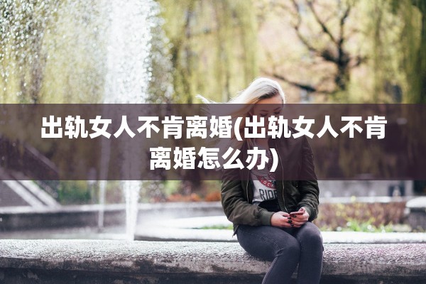 出轨女人不肯离婚(出轨女人不肯离婚怎么办)