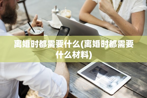 离婚时都需要什么(离婚时都需要什么材料) 离婚时都需要什么(离婚时都需要什么材料)