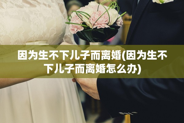 因为生不下儿子而离婚(因为生不下儿子而离婚怎么办) 因为生不下儿子而离婚(因为生不下儿子而离婚怎么办)