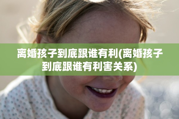 离婚孩子到底跟谁有利(离婚孩子到底跟谁有利害关系) 离婚孩子到底跟谁有利(离婚孩子到底跟谁有利害关系)