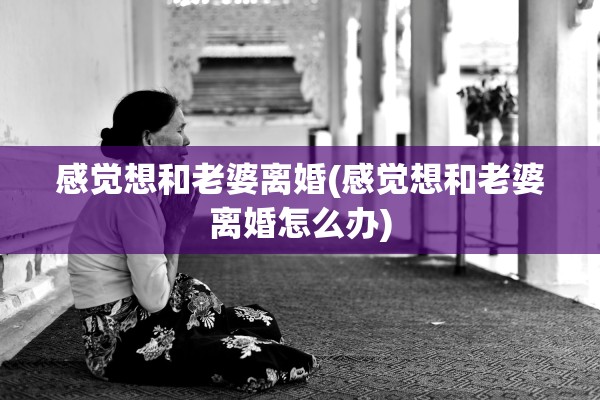 感觉想和老婆离婚(感觉想和老婆离婚怎么办) 感觉想和老婆离婚(感觉想和老婆离婚怎么办)