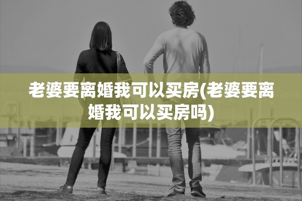 老婆要离婚我可以买房(老婆要离婚我可以买房吗) 老婆要离婚我可以买房(老婆要离婚我可以买房吗)
