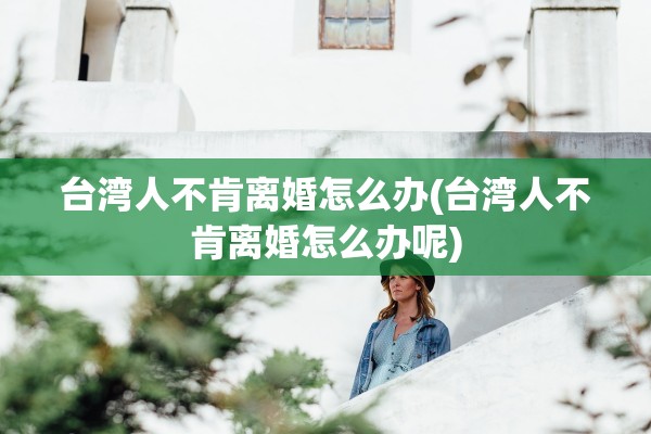 台湾人不肯离婚怎么办(台湾人不肯离婚怎么办呢) 台湾人不肯离婚怎么办(台湾人不肯离婚怎么办呢)