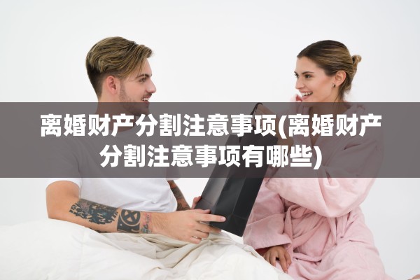 离婚财产分割注意事项(离婚财产分割注意事项有哪些) 离婚财产分割注意事项(离婚财产分割注意事项有哪些)