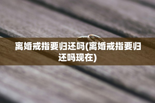 离婚戒指要归还吗(离婚戒指要归还吗现在) 离婚戒指要归还吗(离婚戒指要归还吗现在)