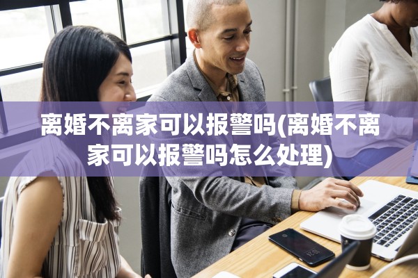离婚不离家可以报警吗(离婚不离家可以报警吗怎么处理)