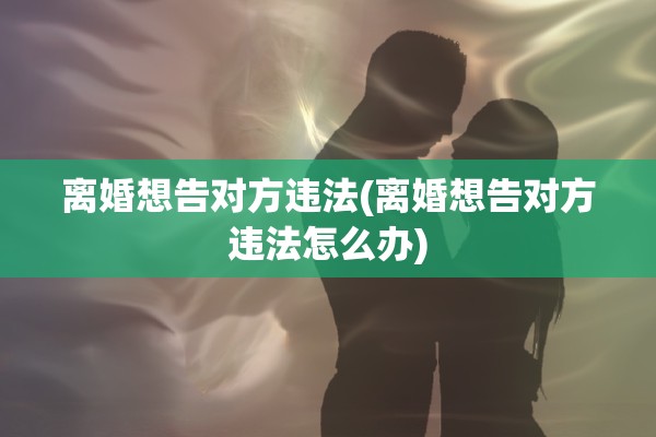 离婚想告对方违法(离婚想告对方违法怎么办) 离婚想告对方违法(离婚想告对方违法怎么办)