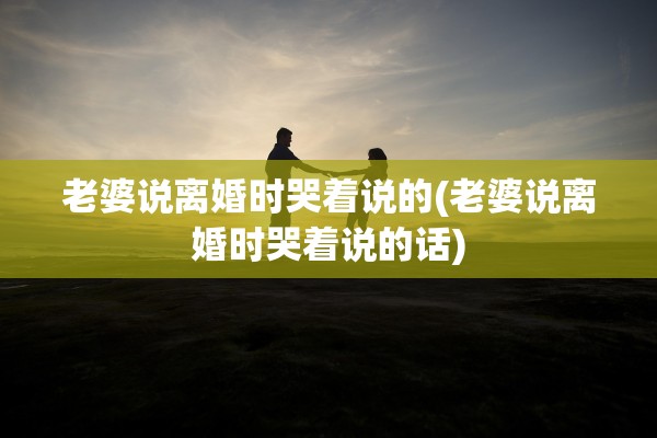 老婆说离婚时哭着说的(老婆说离婚时哭着说的话) 老婆说离婚时哭着说的(老婆说离婚时哭着说的话)