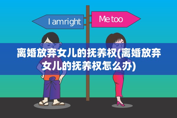 离婚放弃女儿的抚养权(离婚放弃女儿的抚养权怎么办) 离婚放弃女儿的抚养权(离婚放弃女儿的抚养权怎么办)