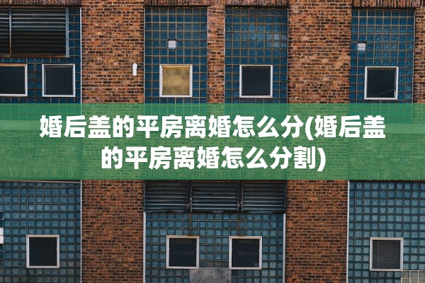 婚后盖的平房离婚怎么分(婚后盖的平房离婚怎么分割) 婚后盖的平房离婚怎么分(婚后盖的平房离婚怎么分割)