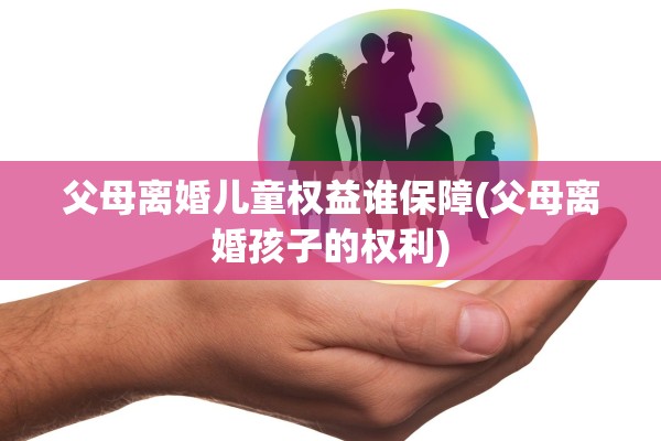 父母离婚儿童权益谁保障(父母离婚孩子的权利)